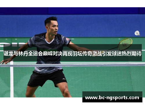 谌龙与林丹全运会巅峰对决再现羽坛传奇激战引发球迷热烈期待