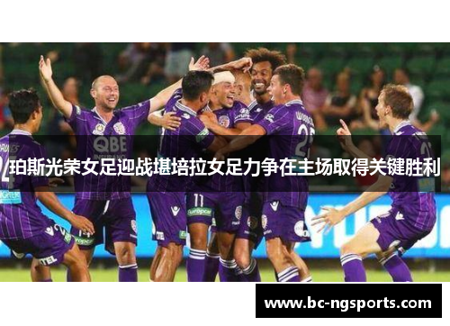 珀斯光荣女足迎战堪培拉女足力争在主场取得关键胜利